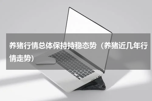 养猪行情总体保持持稳态势（养猪近几年行情走势）