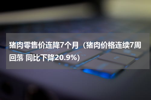 猪肉零售价连降7个月（猪肉价格连续7周回落 同比下降20.9%）