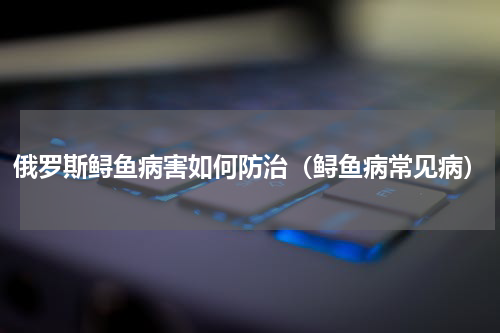 俄罗斯鲟鱼病害如何防治（鲟鱼病常见病）