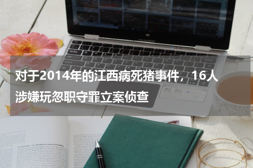 对于2014年的江西病死猪事件，16人涉嫌玩忽职守罪立案侦查