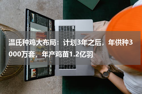 温氏种鸡大布局：计划3年之后，年供种3000万套，年产鸡苗1.2亿羽