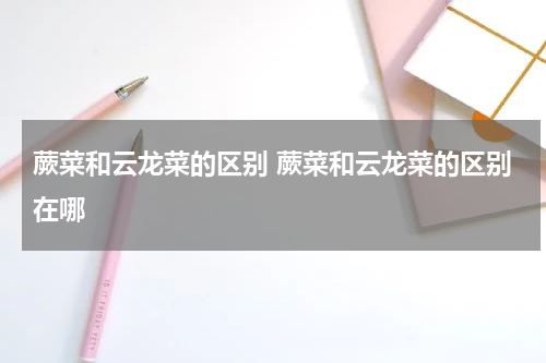 蕨菜和云龙菜的区别 蕨菜和云龙菜的区别在哪