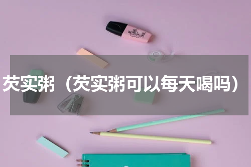 芡实粥（芡实粥可以每天喝吗）