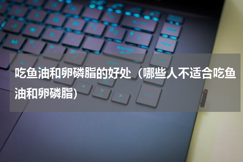 吃鱼油和卵磷脂的好处（哪些人不适合吃鱼油和卵磷脂）