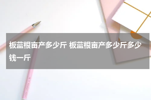 板蓝根亩产多少斤 板蓝根亩产多少斤多少钱一斤