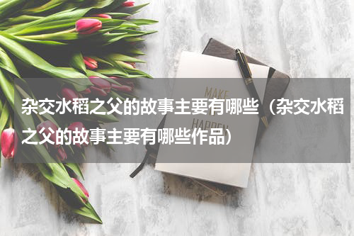 杂交水稻之父的故事主要有哪些（杂交水稻之父的故事主要有哪些作品）