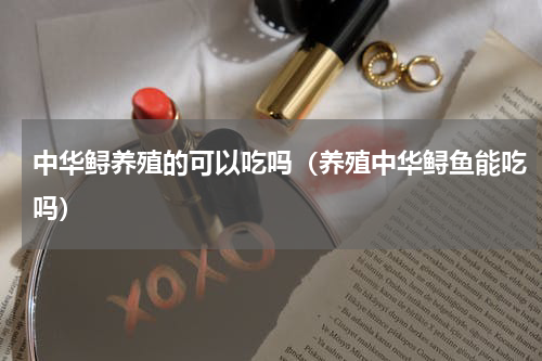 中华鲟养殖的可以吃吗（养殖中华鲟鱼能吃吗）