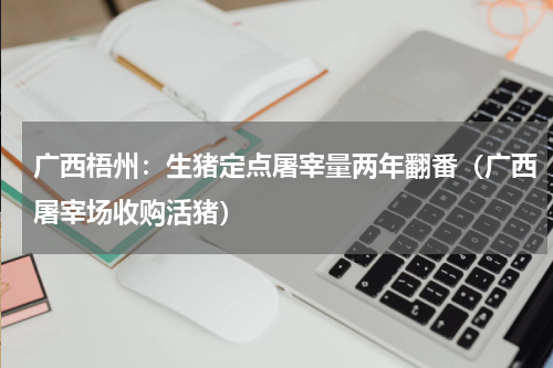 广西梧州：生猪定点屠宰量两年翻番（广西屠宰场收购活猪）