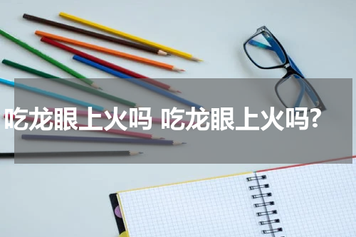 吃龙眼上火吗 吃龙眼上火吗?