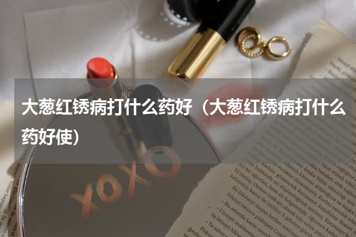 大葱红锈病打什么药好（大葱红锈病打什么药好使）