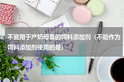 不宜用于产奶母畜的饲料添加剂（不能作为饲料添加剂使用的是）