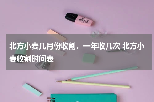 北方小麦几月份收割，一年收几次 北方小麦收割时间表