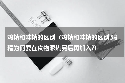 鸡精和味精的区别（鸡精和味精的区别,鸡精为何要在食物家热完后再加入?）