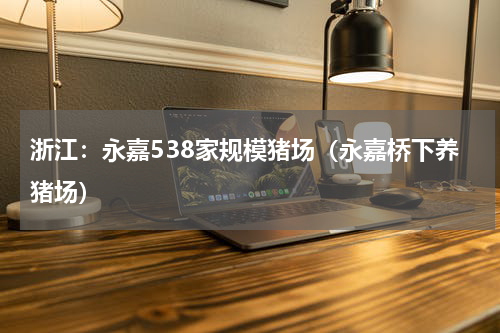 浙江：永嘉538家规模猪场（永嘉桥下养猪场）