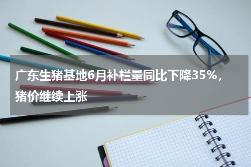 广东生猪基地6月补栏量同比下降35%，猪价继续上涨