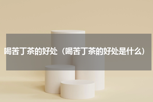 喝苦丁茶的好处（喝苦丁茶的好处是什么）