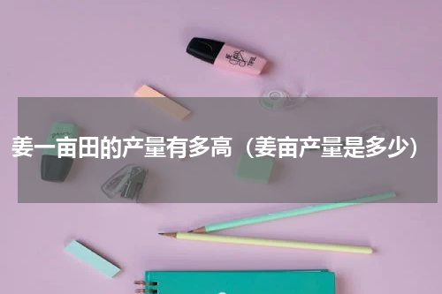 姜一亩田的产量有多高（姜亩产量是多少）