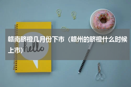 赣南脐橙几月份下市（赣州的脐橙什么时候上市）