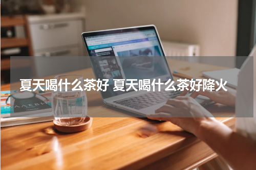 夏天喝什么茶好 夏天喝什么茶好降火