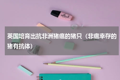 英国培育出抗非洲猪瘟的猪只（非瘟幸存的猪有抗体）