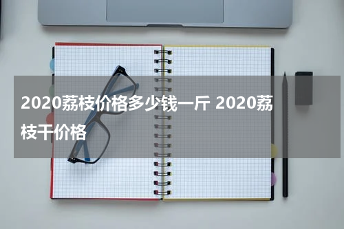 2020荔枝价格多少钱一斤 2020荔枝干价格