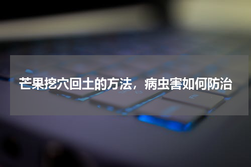 芒果挖穴回土的方法，病虫害如何防治