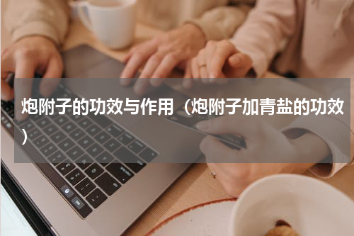 炮附子的功效与作用（炮附子加青盐的功效）