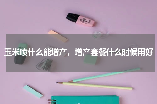 玉米喷什么能增产，增产套餐什么时候用好