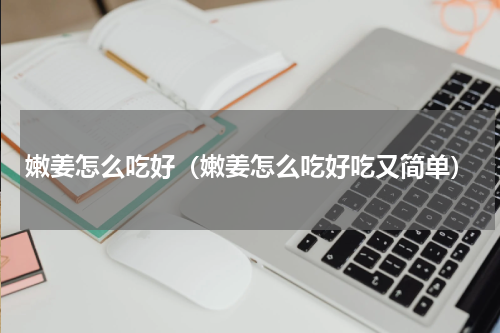 嫩姜怎么吃好（嫩姜怎么吃好吃又简单）