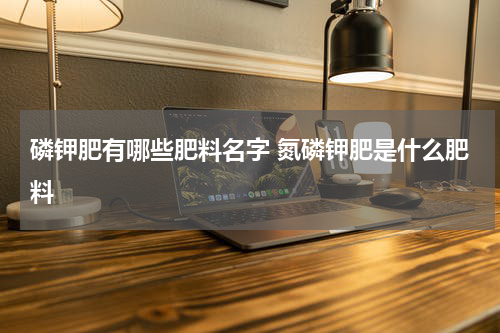 磷钾肥有哪些肥料名字 氮磷钾肥是什么肥料
