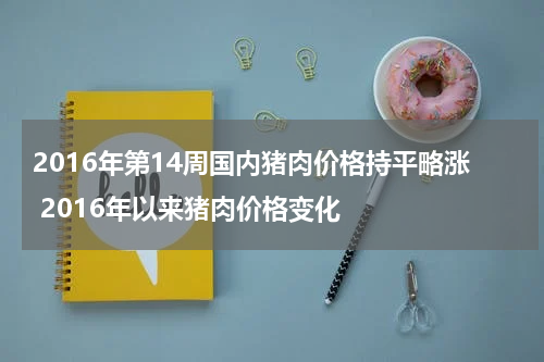 2016年第14周国内猪肉价格持平略涨 2016年以来猪肉价格变化