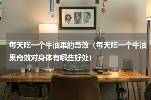 每天吃一个牛油果的奇效（每天吃一个牛油果奇效对身体有哪些好处）