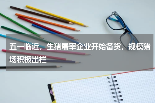 五一临近，生猪屠宰企业开始备货，规模猪场积极出栏
