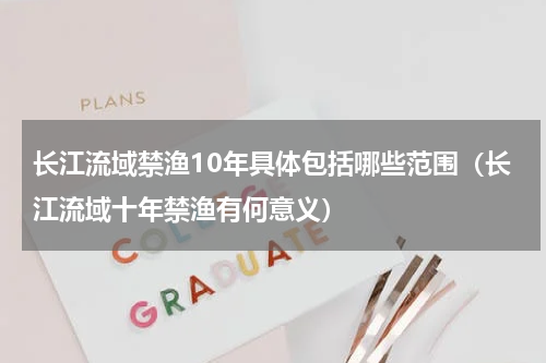 长江流域禁渔10年具体包括哪些范围（长江流域十年禁渔有何意义）