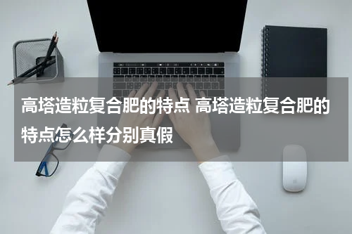 高塔造粒复合肥的特点 高塔造粒复合肥的特点怎么样分别真假