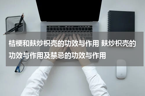 桔梗和麸炒枳壳的功效与作用 麸炒枳壳的功效与作用及禁忌的功效与作用