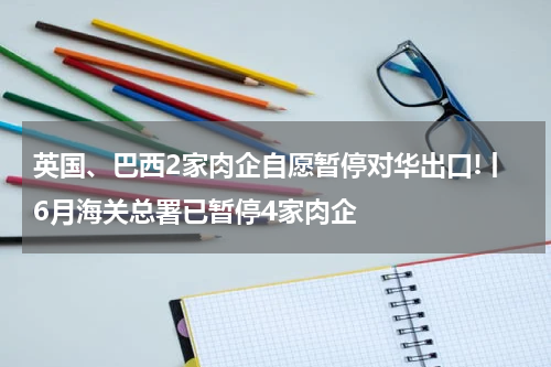 英国、巴西2家肉企自愿暂停对华出口!丨6月海关总署已暂停4家肉企