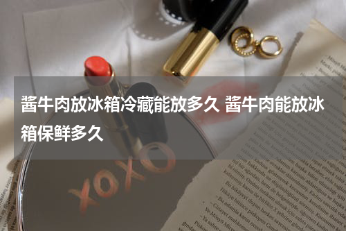 酱牛肉放冰箱冷藏能放多久 酱牛肉能放冰箱保鲜多久