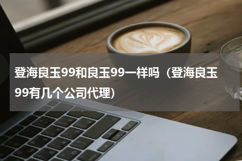 登海良玉99和良玉99一样吗（登海良玉99有几个公司代理）