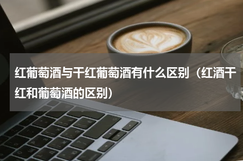 红葡萄酒与干红葡萄酒有什么区别（红酒干红和葡萄酒的区别）
