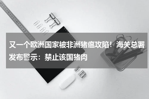 又一个欧洲国家被非洲猪瘟攻陷！海关总署发布警示：禁止该国猪肉