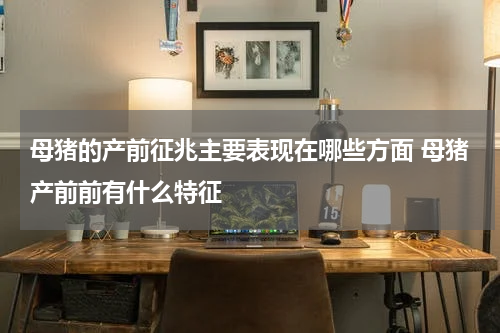 母猪的产前征兆主要表现在哪些方面 母猪产前前有什么特征