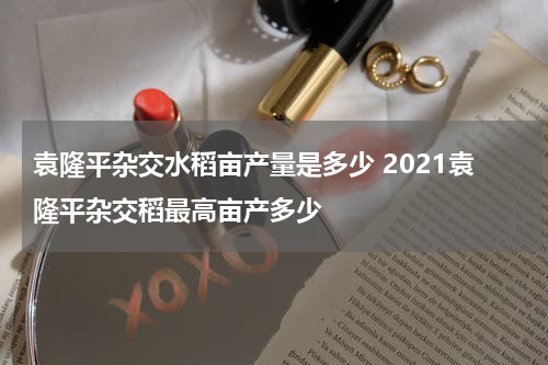 袁隆平杂交水稻亩产量是多少 2021袁隆平杂交稻最高亩产多少