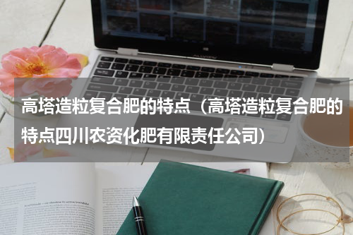 高塔造粒复合肥的特点（高塔造粒复合肥的特点四川农资化肥有限责任公司）