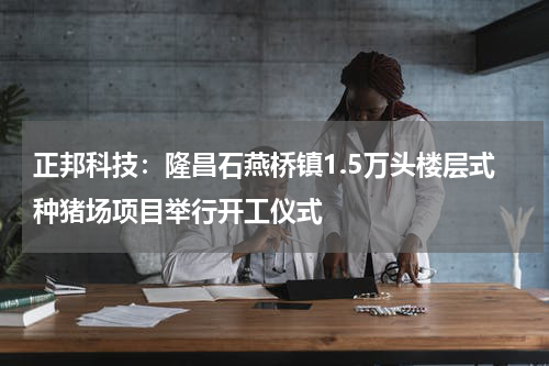 正邦科技：隆昌石燕桥镇1.5万头楼层式种猪场项目举行开工仪式