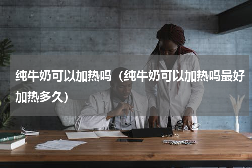 纯牛奶可以加热吗（纯牛奶可以加热吗最好加热多久）