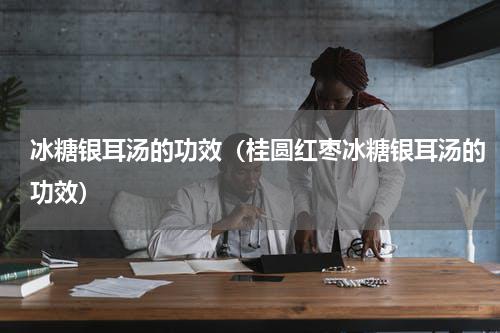 冰糖银耳汤的功效（桂圆红枣冰糖银耳汤的功效）