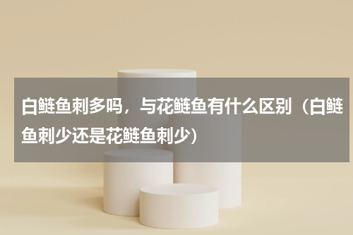 白鲢鱼刺多吗，与花鲢鱼有什么区别（白鲢鱼刺少还是花鲢鱼刺少）