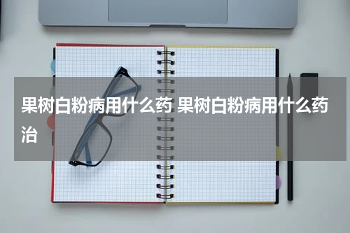 果树白粉病用什么药 果树白粉病用什么药治