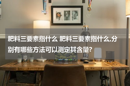 肥料三要素指什么 肥料三要素指什么,分别有哪些方法可以测定其含量?